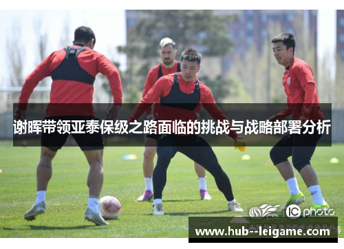 谢晖带领亚泰保级之路面临的挑战与战略部署分析