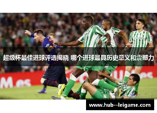 超级杯最佳进球评选揭晓 哪个进球最具历史意义和震撼力