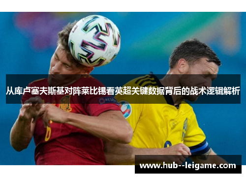 从库卢塞夫斯基对阵莱比锡看英超关键数据背后的战术逻辑解析