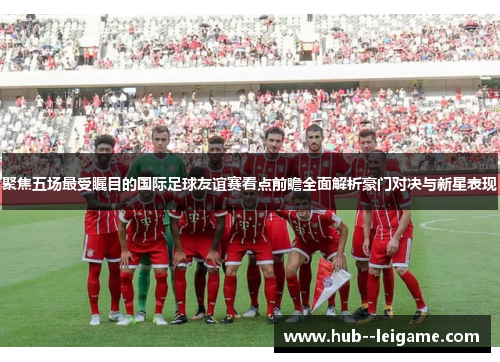 聚焦五场最受瞩目的国际足球友谊赛看点前瞻全面解析豪门对决与新星表现