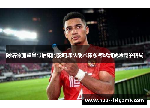 阿诺德加盟皇马后如何影响球队战术体系与欧洲赛场竞争格局