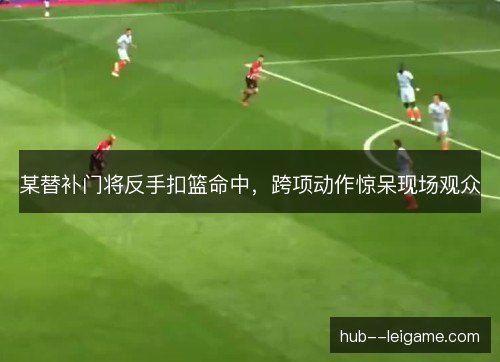 某替补门将反手扣篮命中,跨项动作惊呆现场观众 某替补门将反手扣篮命中,跨项动作惊呆现场观众